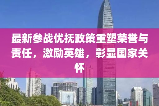 最新参战优抚政策重塑荣誉与责任，激励英雄，彰显国家关怀