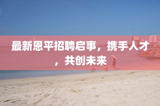 最新恩平招聘启事，携手人才，共创未来
