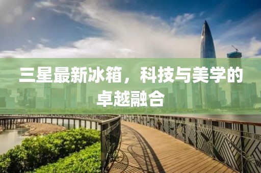 三星最新冰箱，科技与美学的卓越融合