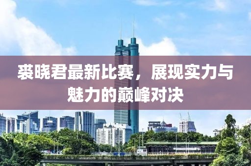 裘晓君最新比赛，展现实力与魅力的巅峰对决