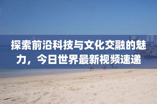 探索前沿科技与文化交融的魅力，今日世界最新视频速递