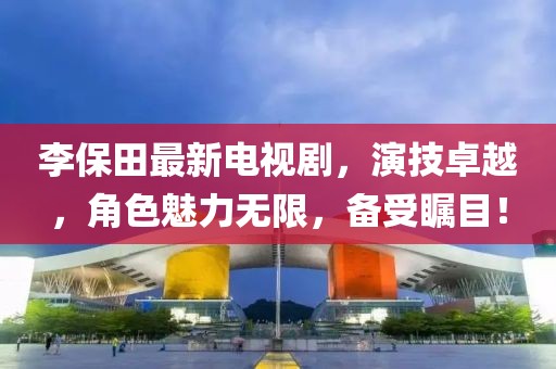 李保田最新电视剧，演技卓越，角色魅力无限，备受瞩目！
