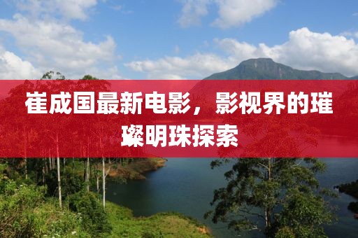 崔成国最新电影，影视界的璀璨明珠探索