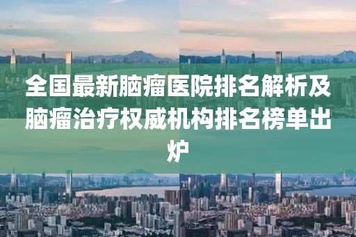 全国最新脑瘤医院排名解析及脑瘤治疗权威机构排名榜单出炉