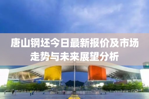 唐山钢坯今日最新报价及市场走势与未来展望分析