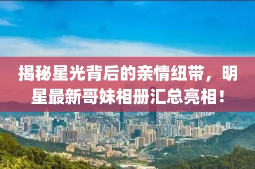 揭秘星光背后的亲情纽带，明星最新哥妹相册汇总亮相！