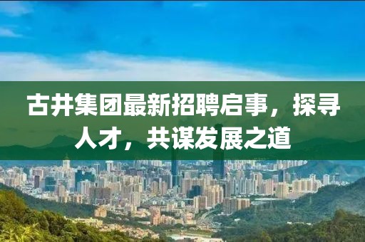 古井集团最新招聘启事，探寻人才，共谋发展之道
