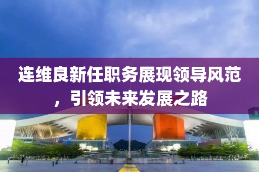 连维良新任职务展现领导风范，引领未来发展之路