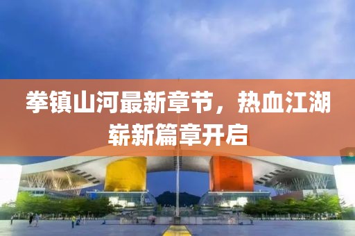 拳镇山河最新章节，热血江湖崭新篇章开启