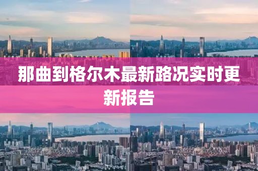 那曲到格尔木最新路况实时更新报告