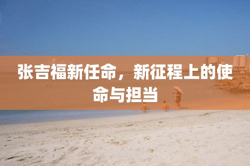 张吉福新任命，新征程上的使命与担当