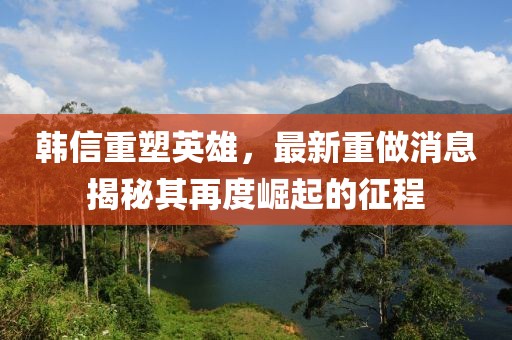 韩信重塑英雄，最新重做消息揭秘其再度崛起的征程