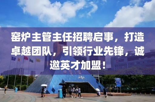 窑炉主管主任招聘启事，打造卓越团队，引领行业先锋，诚邀英才加盟！