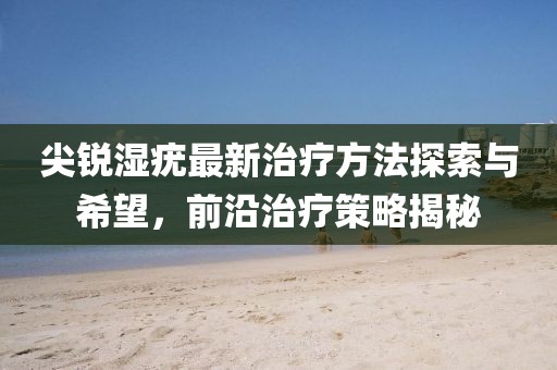 尖锐湿疣最新治疗方法探索与希望，前沿治疗策略揭秘