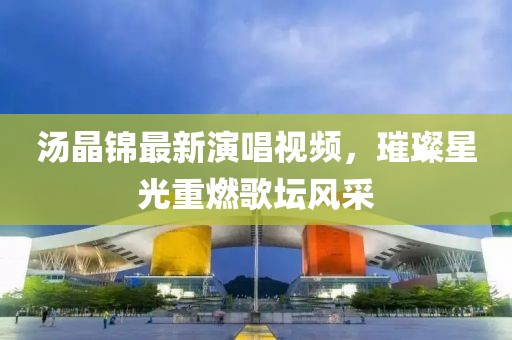 汤晶锦最新演唱视频，璀璨星光重燃歌坛风采