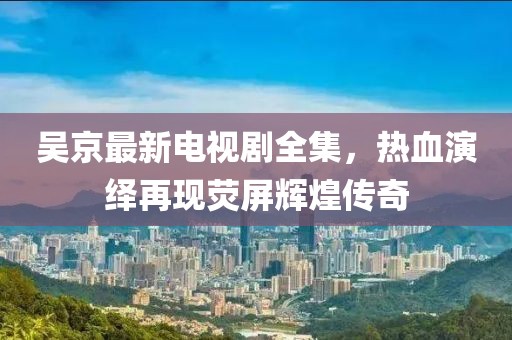 吴京最新电视剧全集，热血演绎再现荧屏辉煌传奇