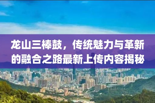 龙山三棒鼓，传统魅力与革新的融合之路最新上传内容揭秘