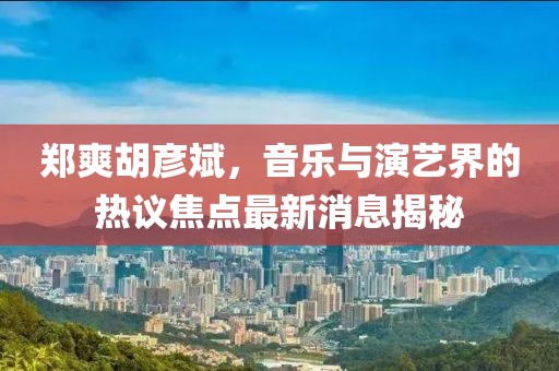 郑爽胡彦斌，音乐与演艺界的热议焦点最新消息揭秘