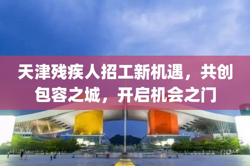 天津残疾人招工新机遇，共创包容之城，开启机会之门