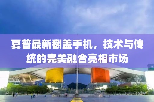 夏普最新翻盖手机，技术与传统的完美融合亮相市场