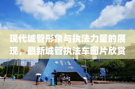 现代城管形象与执法力量的展现，最新城管执法车图片欣赏