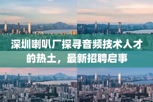 深圳喇叭厂探寻音频技术人才的热土，最新招聘启事