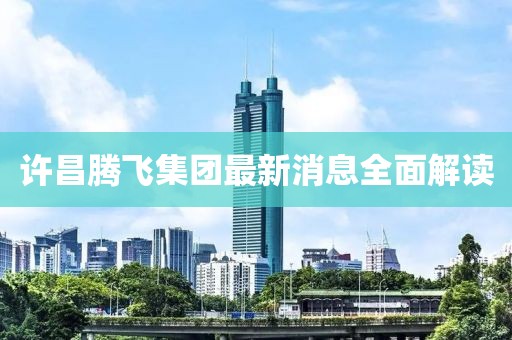 许昌腾飞集团最新消息全面解读
