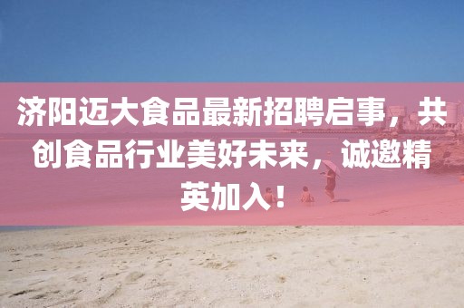 济阳迈大食品最新招聘启事，共创食品行业美好未来，诚邀精英加入！