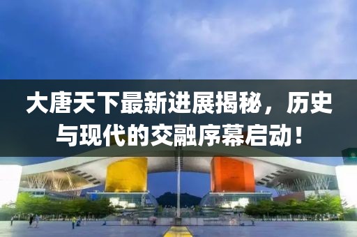 大唐天下最新进展揭秘，历史与现代的交融序幕启动！