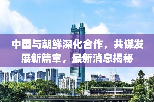 中国与朝鲜深化合作，共谋发展新篇章，最新消息揭秘