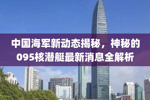 中国海军新动态揭秘，神秘的095核潜艇最新消息全解析