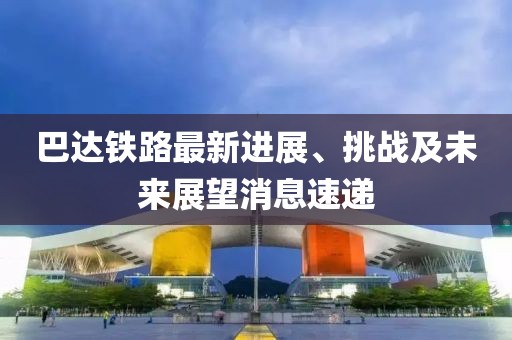 巴达铁路最新进展、挑战及未来展望消息速递