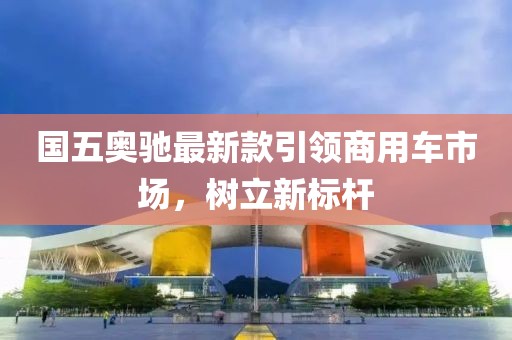 国五奥驰最新款引领商用车市场，树立新标杆