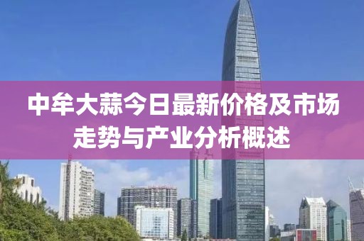 中牟大蒜今日最新价格及市场走势与产业分析概述