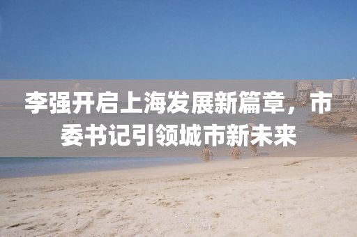 李强开启上海发展新篇章，市委书记引领城市新未来