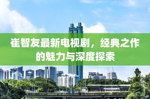崔智友最新电视剧，经典之作的魅力与深度探索