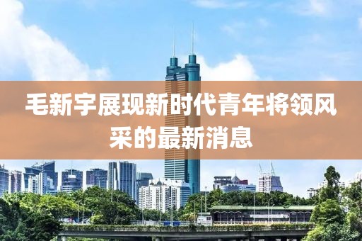 毛新宇展现新时代青年将领风采的最新消息
