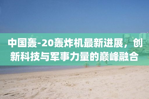 中国轰-20轰炸机最新进展，创新科技与军事力量的巅峰融合