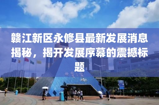 赣江新区永修县最新发展消息揭秘，揭开发展序幕的震撼标题