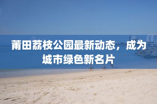 莆田荔枝公园最新动态，成为城市绿色新名片