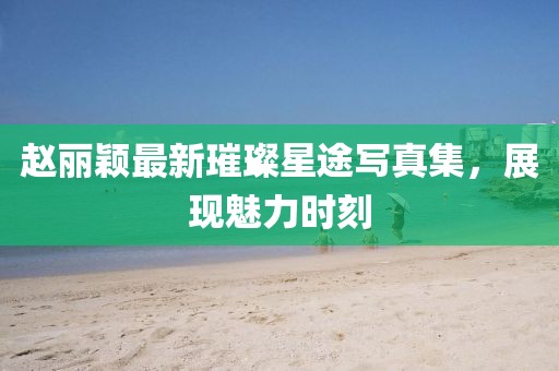 赵丽颖最新璀璨星途写真集，展现魅力时刻