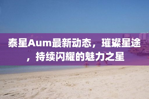 泰星Aum最新动态，璀璨星途，持续闪耀的魅力之星