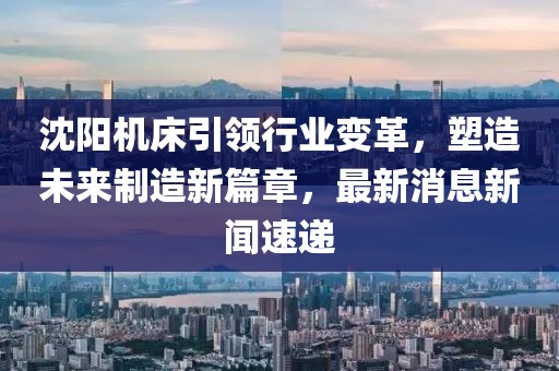 沈阳机床引领行业变革，塑造未来制造新篇章，最新消息新闻速递