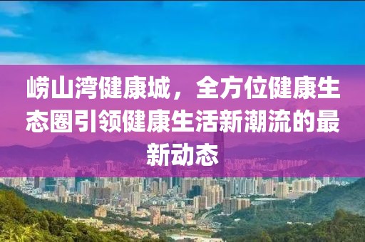 崂山湾健康城，全方位健康生态圈引领健康生活新潮流的最新动态