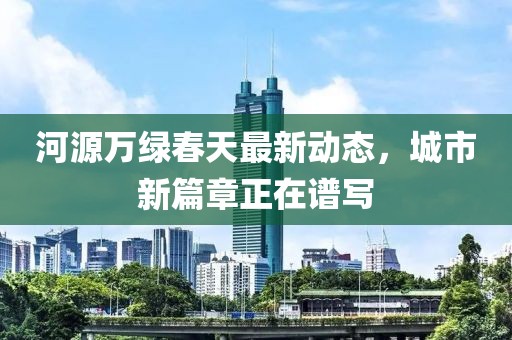 河源万绿春天最新动态，城市新篇章正在谱写