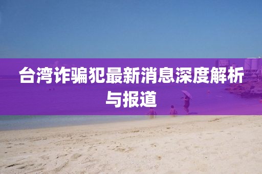 台湾诈骗犯最新消息深度解析与报道