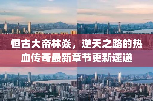 恒古大帝林焱，逆天之路的热血传奇最新章节更新速递