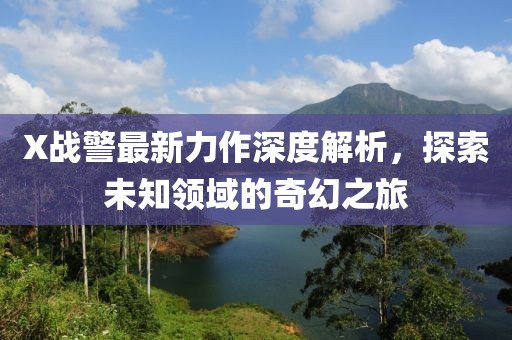 X战警最新力作深度解析，探索未知领域的奇幻之旅