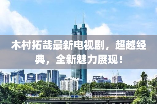 木村拓哉最新电视剧，超越经典，全新魅力展现！
