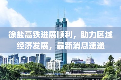徐盐高铁进展顺利，助力区域经济发展，最新消息速递